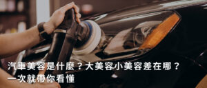 汽車美容是什麼?大美容小美容差在哪?一次就帶你看懂
